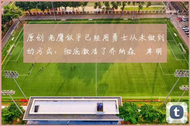 原创 老鹰似乎已经用勇士从未做到的方式，彻底激活了乔纳森・库明加