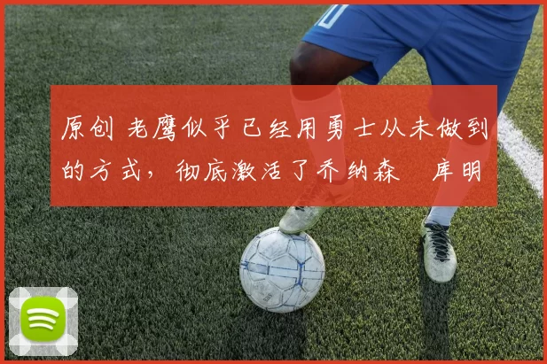 原创 老鹰似乎已经用勇士从未做到的方式,彻底激活了乔纳森・库明加