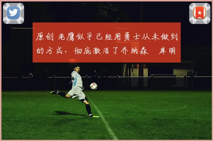 原创 老鹰似乎已经用勇士从未做到的方式，彻底激活了乔纳森・库明加