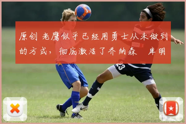 原创 老鹰似乎已经用勇士从未做到的方式，彻底激活了乔纳森・库明加