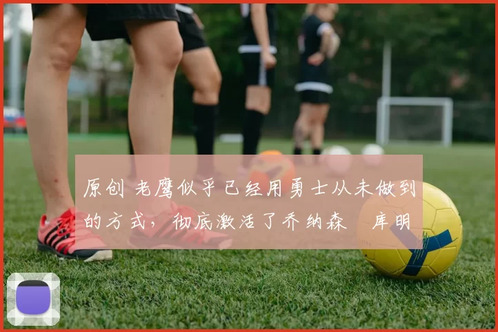 原创 老鹰似乎已经用勇士从未做到的方式,彻底激活了乔纳森・库明加