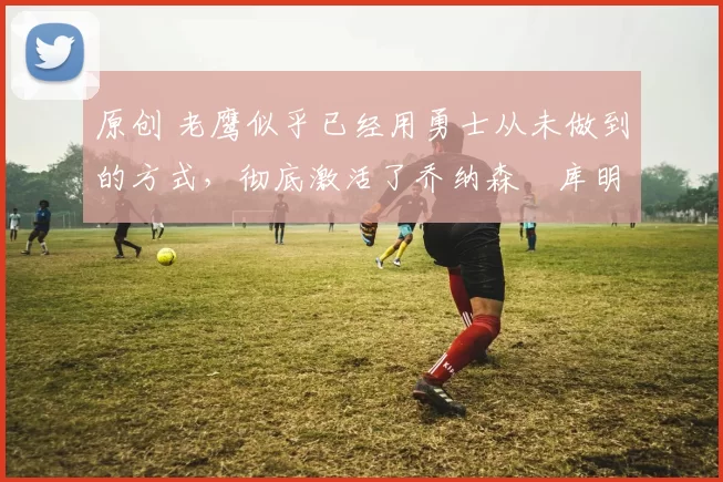 原创 老鹰似乎已经用勇士从未做到的方式，彻底激活了乔纳森・库明加