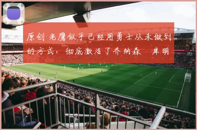 原创 老鹰似乎已经用勇士从未做到的方式,彻底激活了乔纳森・库明加