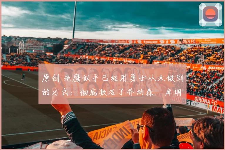 原创 老鹰似乎已经用勇士从未做到的方式,彻底激活了乔纳森・库明加