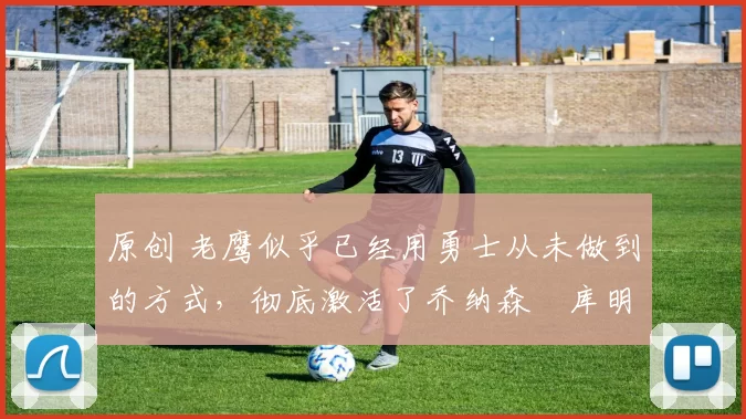 原创 老鹰似乎已经用勇士从未做到的方式，彻底激活了乔纳森・库明加