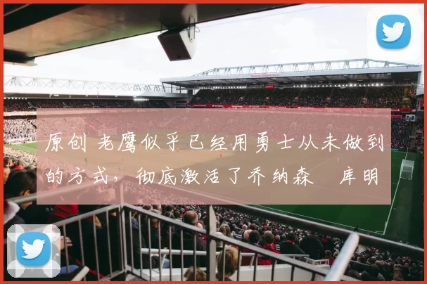 原创 老鹰似乎已经用勇士从未做到的方式，彻底激活了乔纳森・库明加