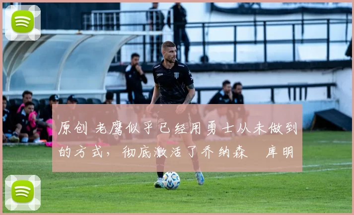 原创 老鹰似乎已经用勇士从未做到的方式,彻底激活了乔纳森・库明加