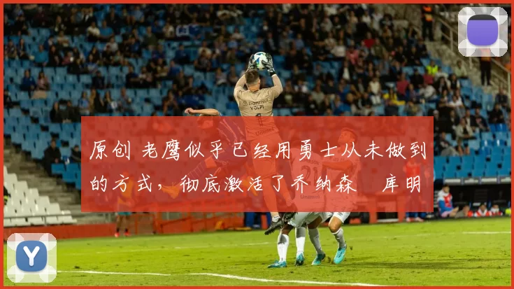 原创 老鹰似乎已经用勇士从未做到的方式,彻底激活了乔纳森・库明加