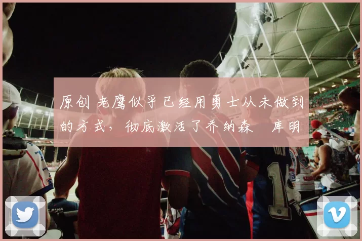 原创 老鹰似乎已经用勇士从未做到的方式,彻底激活了乔纳森・库明加