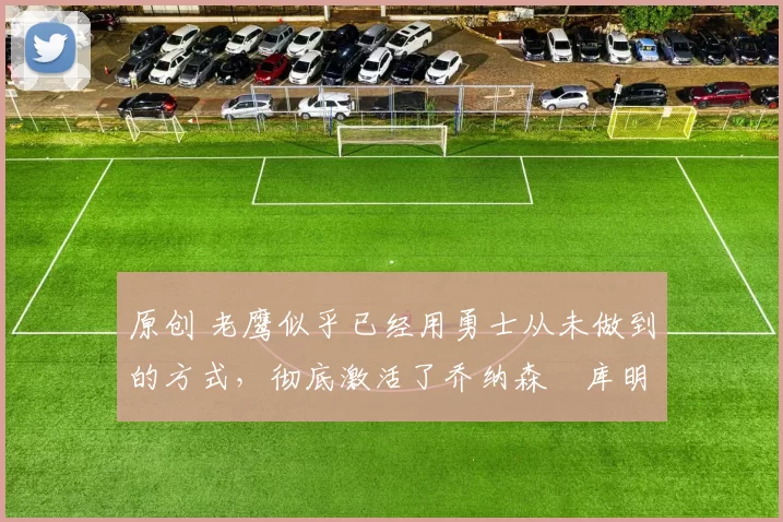 原创 老鹰似乎已经用勇士从未做到的方式,彻底激活了乔纳森・库明加