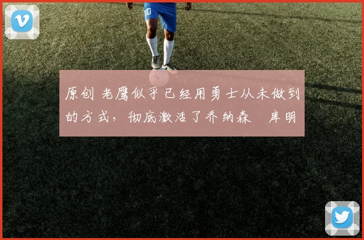 原创 老鹰似乎已经用勇士从未做到的方式，彻底激活了乔纳森・库明加