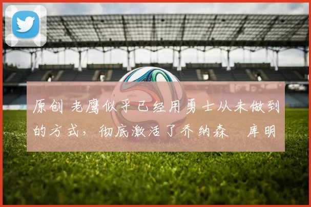 原创 老鹰似乎已经用勇士从未做到的方式,彻底激活了乔纳森・库明加