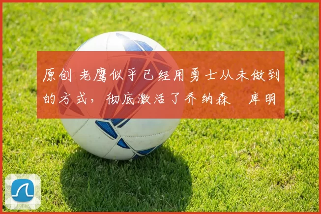 原创 老鹰似乎已经用勇士从未做到的方式,彻底激活了乔纳森・库明加