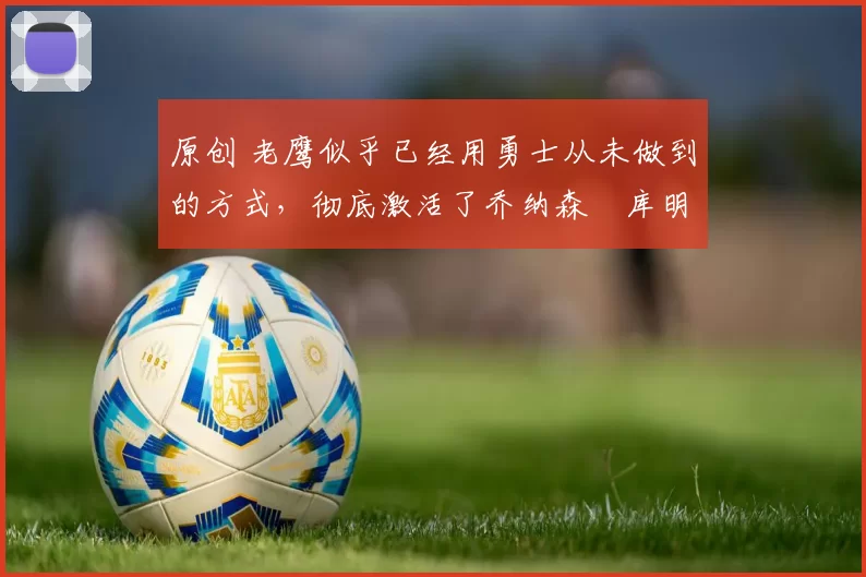 原创 老鹰似乎已经用勇士从未做到的方式，彻底激活了乔纳森・库明加