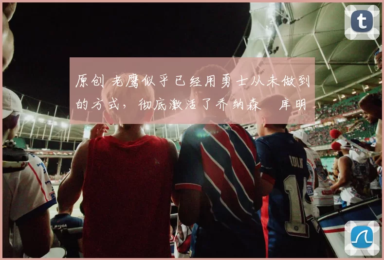 原创 老鹰似乎已经用勇士从未做到的方式,彻底激活了乔纳森・库明加