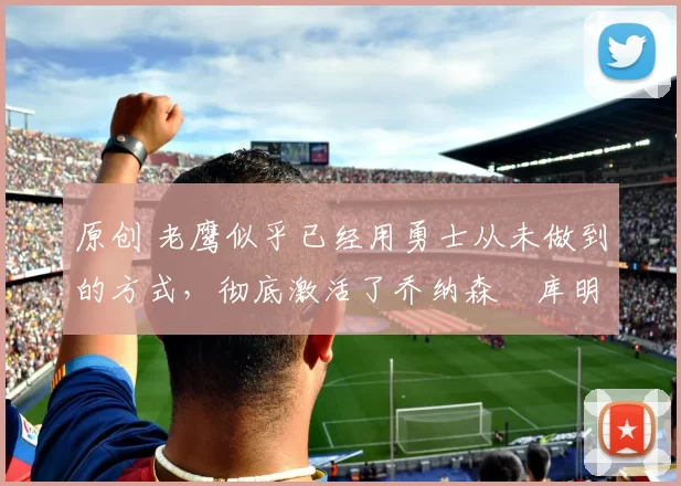 原创 老鹰似乎已经用勇士从未做到的方式，彻底激活了乔纳森・库明加