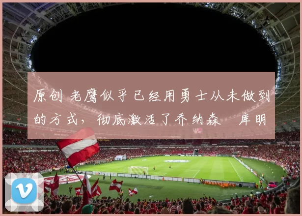 原创 老鹰似乎已经用勇士从未做到的方式,彻底激活了乔纳森・库明加