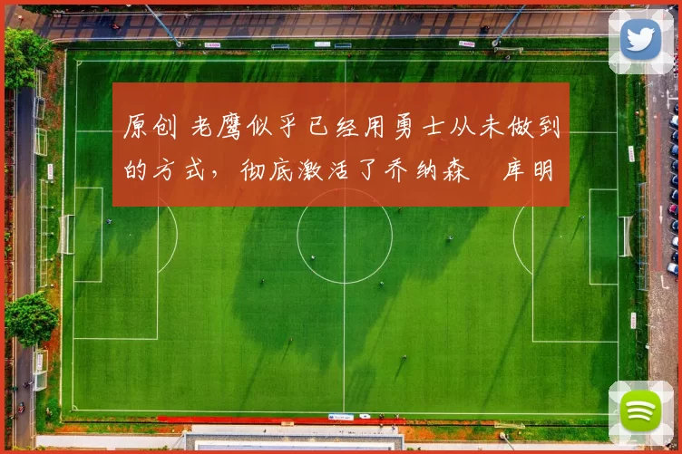 原创 老鹰似乎已经用勇士从未做到的方式,彻底激活了乔纳森・库明加