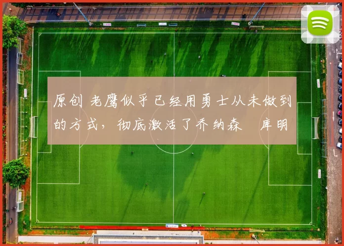 原创 老鹰似乎已经用勇士从未做到的方式，彻底激活了乔纳森・库明加