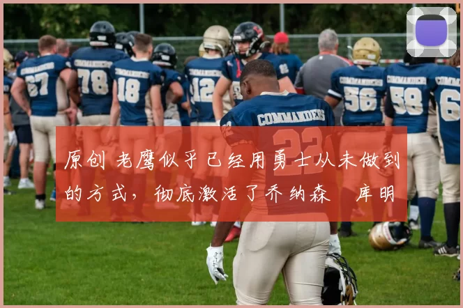 原创 老鹰似乎已经用勇士从未做到的方式,彻底激活了乔纳森・库明加