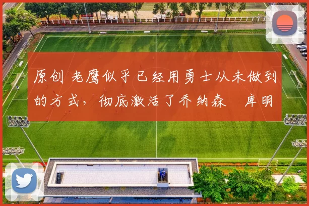 原创 老鹰似乎已经用勇士从未做到的方式，彻底激活了乔纳森・库明加