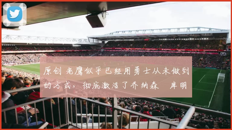 原创 老鹰似乎已经用勇士从未做到的方式，彻底激活了乔纳森・库明加