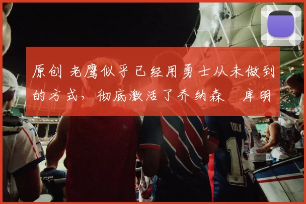 原创 老鹰似乎已经用勇士从未做到的方式,彻底激活了乔纳森・库明加