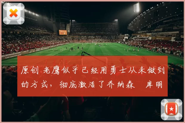 原创 老鹰似乎已经用勇士从未做到的方式，彻底激活了乔纳森・库明加