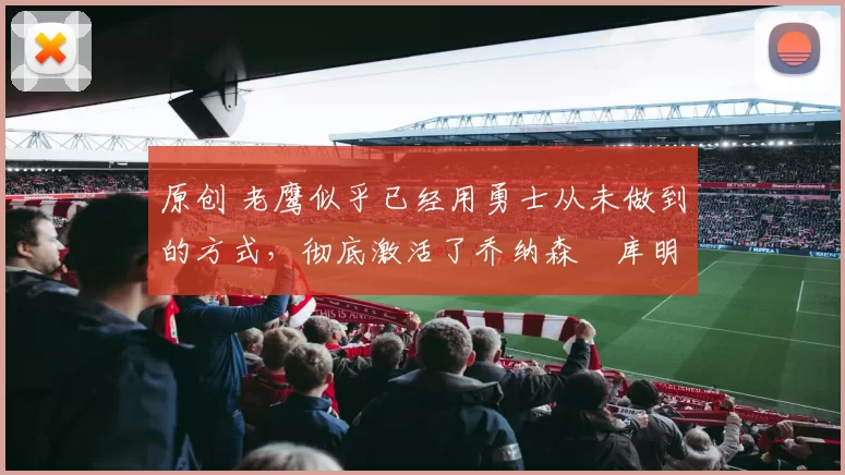 原创 老鹰似乎已经用勇士从未做到的方式，彻底激活了乔纳森・库明加