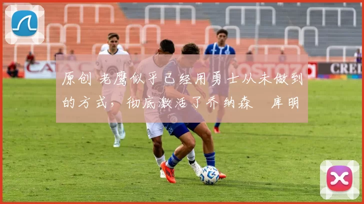 原创 老鹰似乎已经用勇士从未做到的方式,彻底激活了乔纳森・库明加