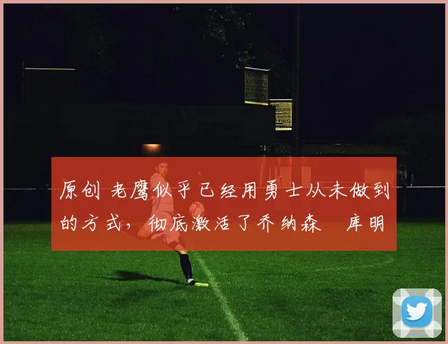 原创 老鹰似乎已经用勇士从未做到的方式,彻底激活了乔纳森・库明加