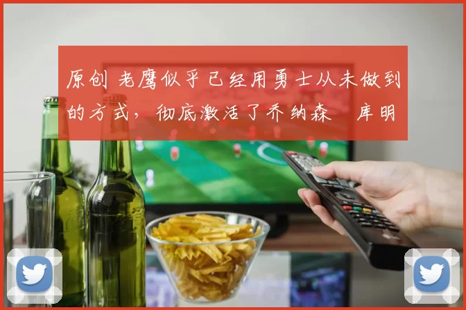 原创 老鹰似乎已经用勇士从未做到的方式，彻底激活了乔纳森・库明加