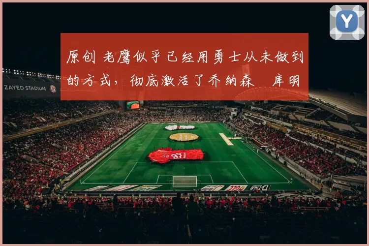 原创 老鹰似乎已经用勇士从未做到的方式,彻底激活了乔纳森・库明加