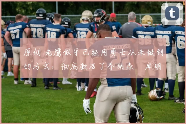 原创 老鹰似乎已经用勇士从未做到的方式,彻底激活了乔纳森・库明加