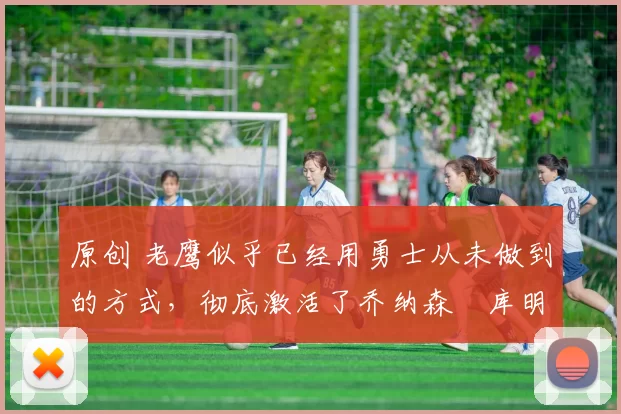 原创 老鹰似乎已经用勇士从未做到的方式，彻底激活了乔纳森・库明加