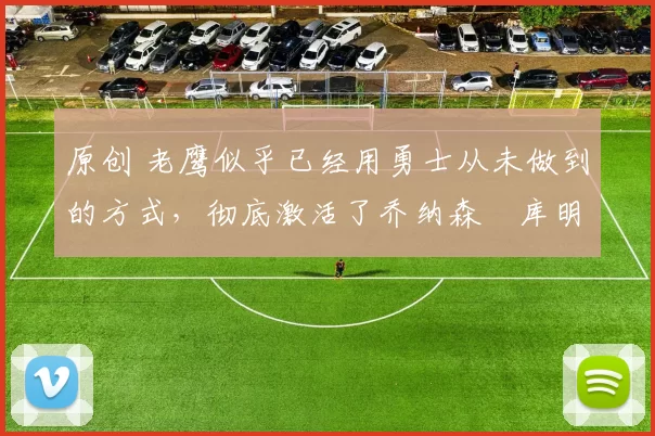 原创 老鹰似乎已经用勇士从未做到的方式，彻底激活了乔纳森・库明加