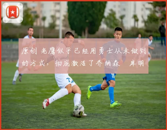 原创 老鹰似乎已经用勇士从未做到的方式,彻底激活了乔纳森・库明加