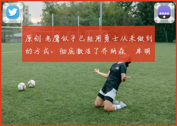 原创 老鹰似乎已经用勇士从未做到的方式，彻底激活了乔纳森・库明加