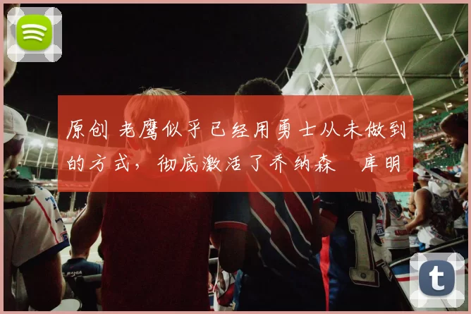 原创 老鹰似乎已经用勇士从未做到的方式，彻底激活了乔纳森・库明加