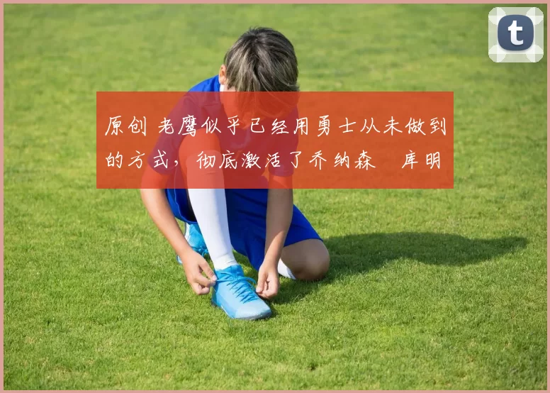 原创 老鹰似乎已经用勇士从未做到的方式，彻底激活了乔纳森・库明加