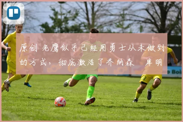 原创 老鹰似乎已经用勇士从未做到的方式，彻底激活了乔纳森・库明加