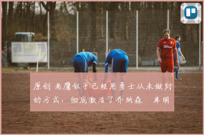 原创 老鹰似乎已经用勇士从未做到的方式,彻底激活了乔纳森・库明加