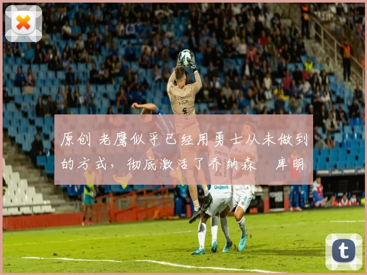 原创 老鹰似乎已经用勇士从未做到的方式,彻底激活了乔纳森・库明加