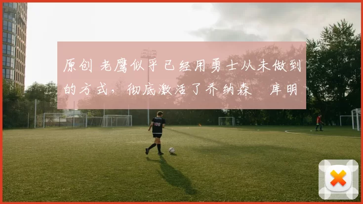 原创 老鹰似乎已经用勇士从未做到的方式，彻底激活了乔纳森・库明加