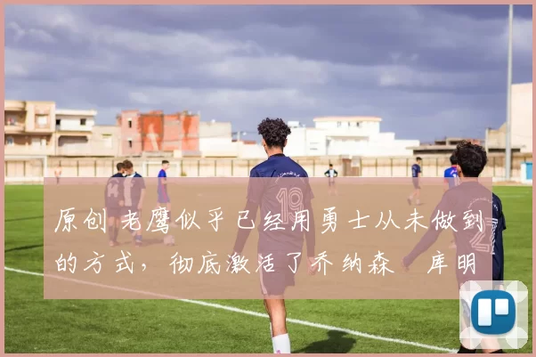 原创 老鹰似乎已经用勇士从未做到的方式,彻底激活了乔纳森・库明加