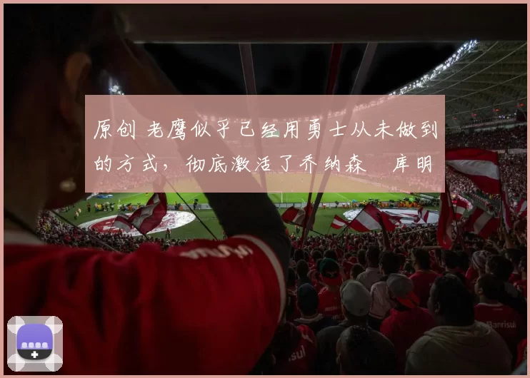 原创 老鹰似乎已经用勇士从未做到的方式，彻底激活了乔纳森・库明加