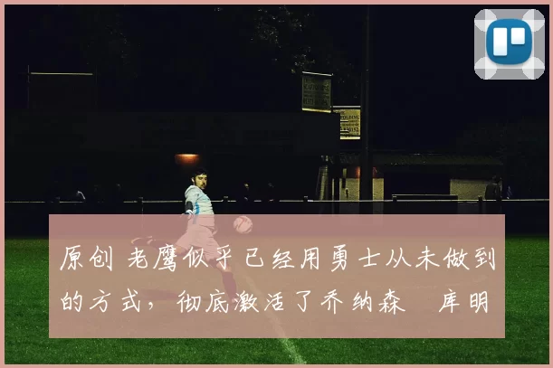 原创 老鹰似乎已经用勇士从未做到的方式，彻底激活了乔纳森・库明加