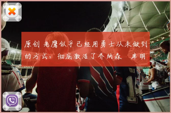 原创 老鹰似乎已经用勇士从未做到的方式，彻底激活了乔纳森・库明加