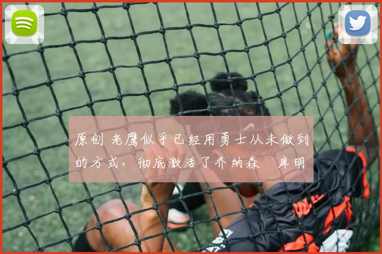 原创 老鹰似乎已经用勇士从未做到的方式，彻底激活了乔纳森・库明加