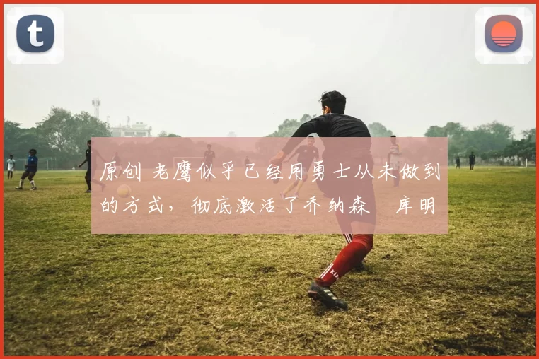 原创 老鹰似乎已经用勇士从未做到的方式，彻底激活了乔纳森・库明加